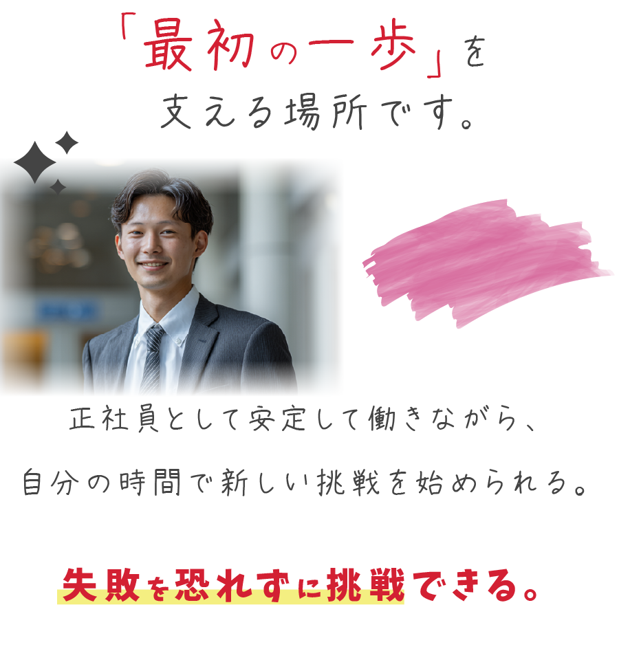 
「最初の一歩」を支える場所です。

正社員として安定して働きながら、自分の時間で新しい挑戦を始められる。
失敗を恐れずに挑戦できる環境があります。