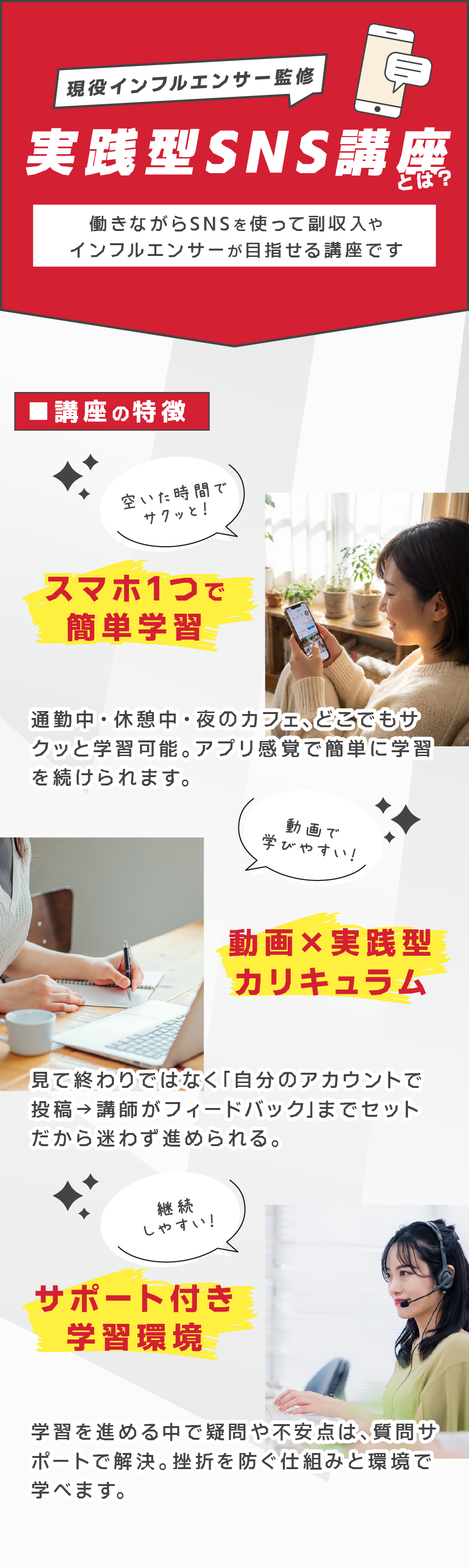 
現役インフルエンサーが教える
実践型SNS講座

エクシードキャリアのSNS講座は、未経験からでも不安なく始められる内容になっております。

仕事のあとに、スマホ1つで受講
動画を見ながらその場で投稿を実践
分からないことは質問チャットでサポート

だから、続けられる。
だから、結果が出る。


■講座の特徴

スマホ1つで完結
→ 通勤中・休憩中・夜のカフェでも学習可能。アプリ感覚で続けられます。

動画×実践型カリキュラム
→ 見て終わりではなく「自分のアカウントで投稿する→講師がフィードバック」までセット。

質問サポート付き
→ 疑問はいつでもLINEチャットで解決。ひとりで挫折を防ぐ仕組みがあります。