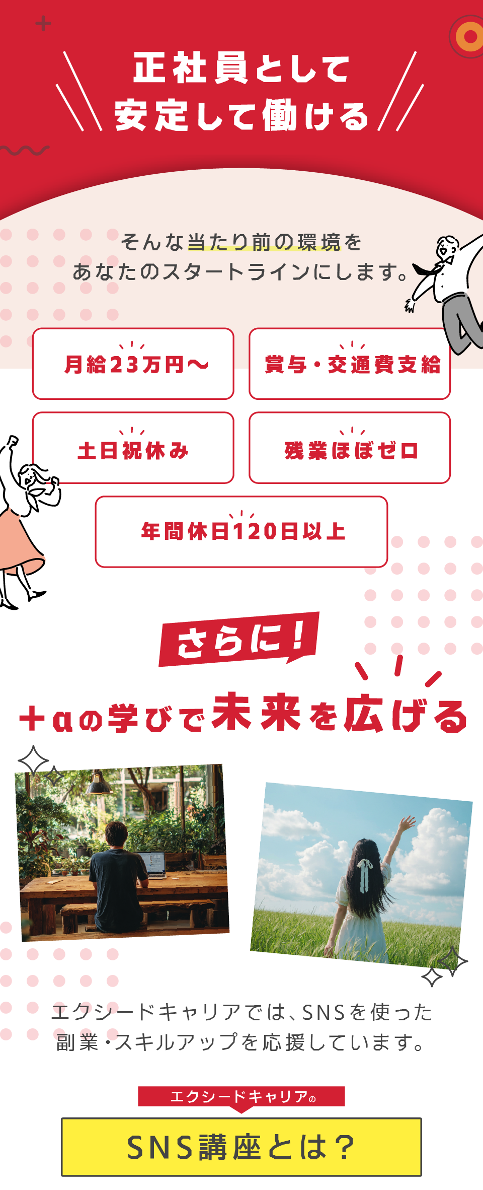 ＋αの学びで未来を広げる

エクシードキャリアでは、SNSを使った副業・スキルアップも応援しています。

希望者は、業務後や休日に受けられる「SNS講座」を受講可能。
フォロワーを増やすノウハウから収益化の基本まで、実践的に学べます。

副業にもつながるスキルを学ぶことで、

本業＋月5万円の副収入
発信で仕事がもらえるスキル
自分の言葉で人を動かす影響力

こうした将来の資産を、自分の力でつかめます。

「安定して働きながら、将来の収入源を増やす」
その両立ができるのが、エクシードキャリアの最大の強みです。